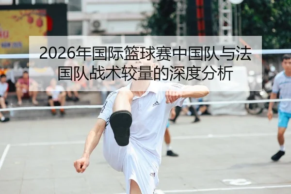 2026年国际篮球赛中国队与法国队战术较量的深度分析 | HTH FIFA WorldCup