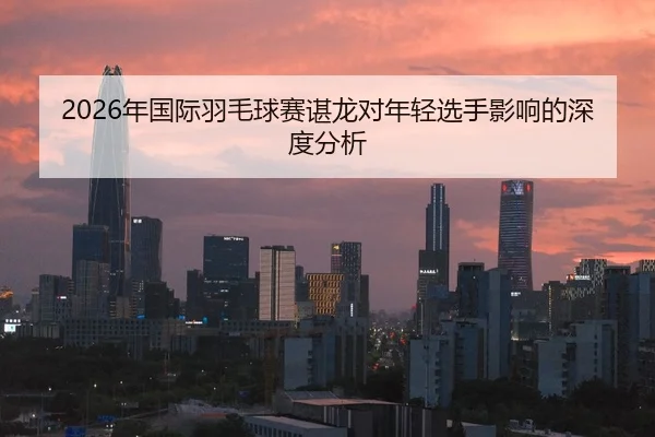 2026年国际羽毛球赛谌龙对年轻选手影响的深度分析 | HTH FIFA WorldCup