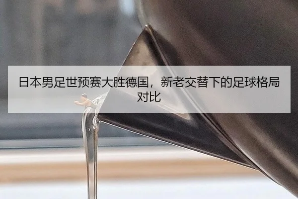 日本男足世预赛大胜德国，新老交替下的足球格局对比